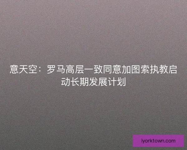 意天空：罗马高层一致同意加图索执教启动长期发展计划