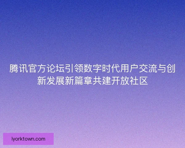 腾讯官方论坛引领数字时代用户交流与创新发展新篇章共建开放社区