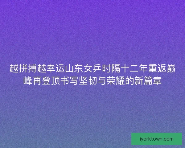 越拼搏越幸运山东女乒时隔十二年重返巅峰再登顶书写坚韧与荣耀的新篇章