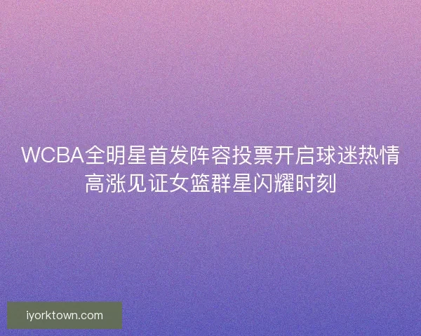 WCBA全明星首发阵容投票开启球迷热情高涨见证女篮群星闪耀时刻