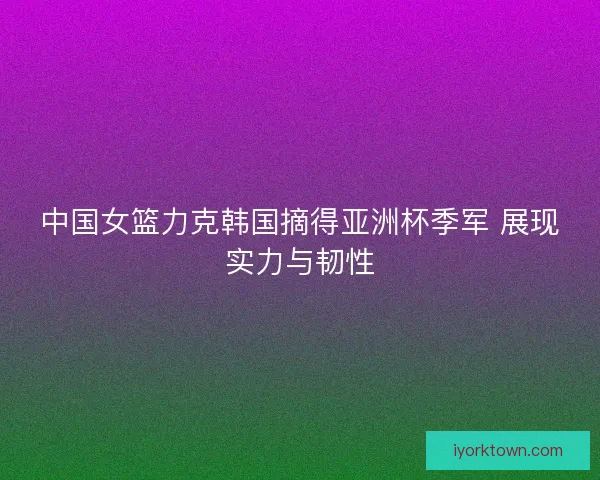 中国女篮力克韩国摘得亚洲杯季军 展现实力与韧性