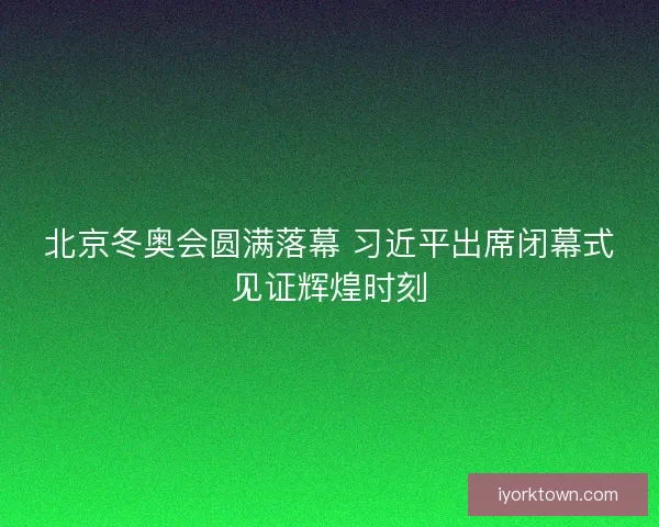 北京冬奥会圆满落幕 习近平出席闭幕式见证辉煌时刻