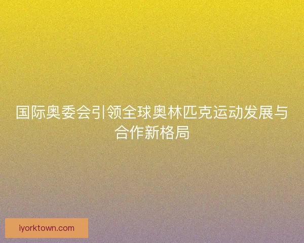 国际奥委会引领全球奥林匹克运动发展与合作新格局