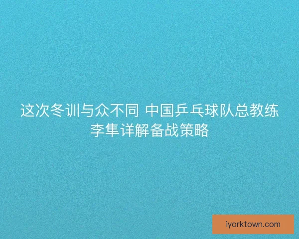 这次冬训与众不同 中国乒乓球队总教练李隼详解备战策略