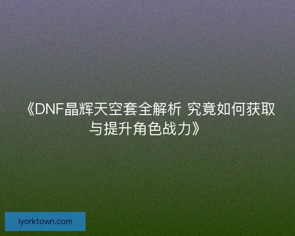 《DNF晶辉天空套全解析 究竟如何获取与提升角色战力》