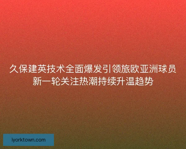 久保建英技术全面爆发引领旅欧亚洲球员新一轮关注热潮持续升温趋势