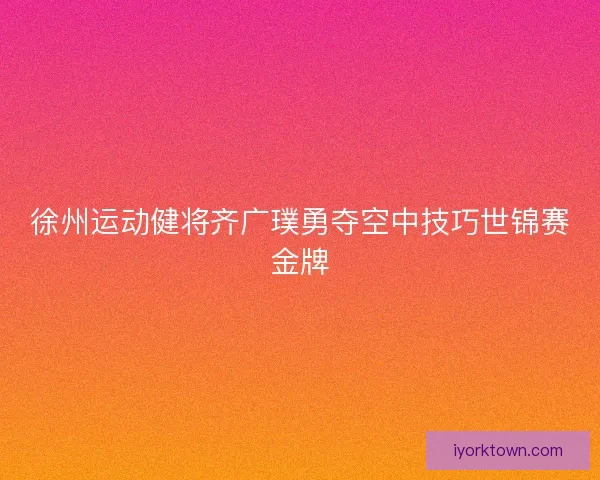 徐州运动健将齐广璞勇夺空中技巧世锦赛金牌