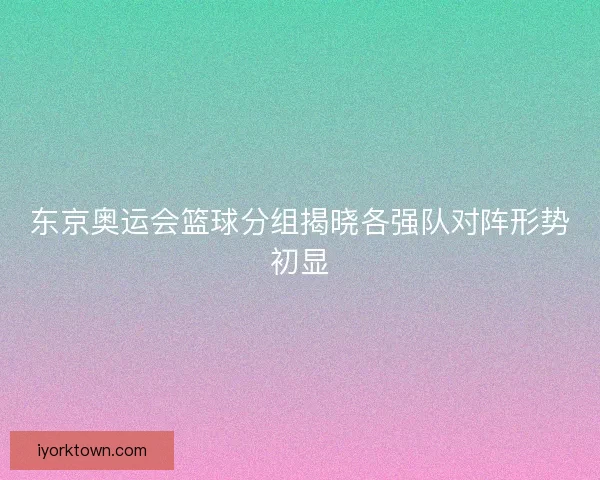 东京奥运会篮球分组揭晓各强队对阵形势初显
