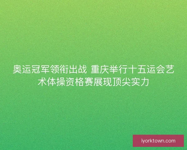 奥运冠军领衔出战 重庆举行十五运会艺术体操资格赛展现顶尖实力