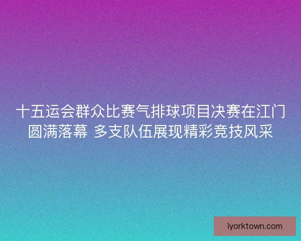 十五运会群众比赛气排球项目决赛在江门圆满落幕 多支队伍展现精彩竞技风采