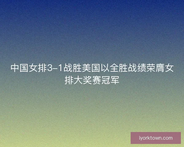 中国女排3-1战胜美国以全胜战绩荣膺女排大奖赛冠军