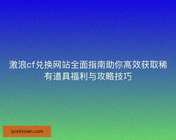激浪cf兑换网站全面指南助你高效获取稀有道具福利与攻略技巧