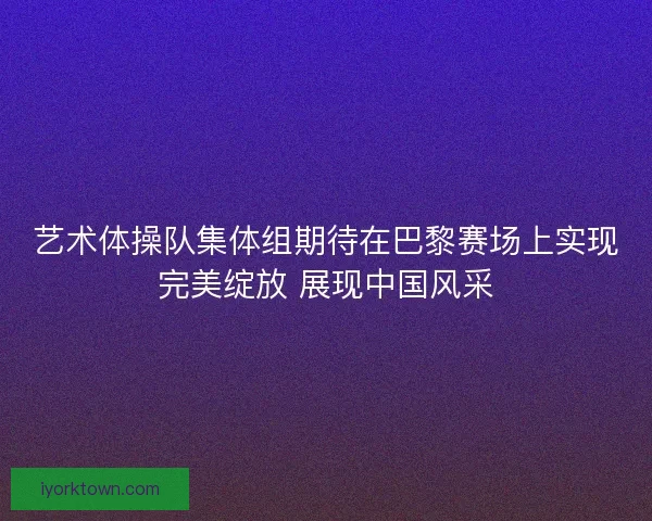 艺术体操队集体组期待在巴黎赛场上实现完美绽放 展现中国风采